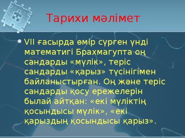 Тарихи мәлімет VIІ ғасырда өмір сүрген үнді математигі Брахмагупта оң сандарды «мүлік», теріс сандарды «қарыз» түсінігімен байланыстырған. Оң және теріс сандарды қосу ережелерін былай айтқан: «екі мүліктің қосындысы мүлік», «екі қарыздың қосындысы қарыз». 