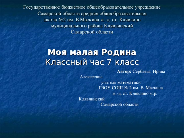 Государственное бюджетное общеобразовательное учреждение  Самарской области средняя общеобразовательная  школа №2 им. В.Маскина ж.-д. ст. Клявлино  муниципального района Клявлинский  Самарской области            Автор: Сербаева Ирина Алексеевна  учитель математики  ГБОУ СОШ № 2 им. В. Маскина  ж.-д. ст. Клявлино м.р. Клявлинский  Самарской области Моя малая Родина  