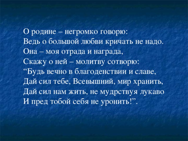 О родине – негромко говорю:  Ведь о большой любви кричать не надо.  Она – моя отрада и награда,  Скажу о ней – молитву сотворю:  “Будь вечно в благоденствии и славе,  Дай сил тебе, Всевышний, мир хранить,  Дай сил нам жить, не мудрствуя лукаво  И пред тобой себя не уронить!”. 