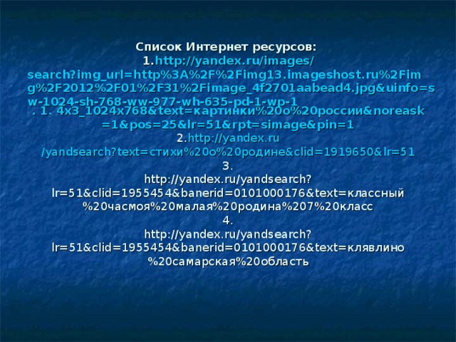              Список Интернет ресурсов:  1.  http :// yandex.ru / images / search?img_url=http%3A%2F%2Fimg13.imageshost.ru%2Fimg%2F2012%2F01%2F31%2Fimage_4f2701aabead4.jpg&uinfo=sw-1024-sh-768-ww-977-wh-635-pd-1-wp-1 . 1. 4x3_1024x768&text= картинки %20 о %20 россии & noreask =1&pos=25&lr=51&rpt= simage&pin =1  2.  http :// yandex.ru /yandsearch?text=стихи%20о%20родине&clid=1919650&lr=51  3.  http://yandex.ru/yandsearch?lr=51&clid=1955454&banerid=0101000176&text=классный%20часмоя%20малая%20родина%207%20класс  4.  http://yandex.ru/yandsearch?lr=51&clid=1955454&banerid=0101000176&text=клявлино%20самарская%20область 