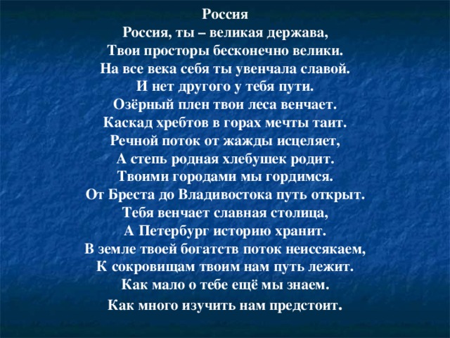 Россия Россия, ты – великая держава,  Твои просторы бесконечно велики.  На все века себя ты увенчала славой.  И нет другого у тебя пути. Озёрный плен твои леса венчает.  Каскад хребтов в горах мечты таит.  Речной поток от жажды исцеляет,  А степь родная хлебушек родит. Твоими городами мы гордимся.  От Бреста до Владивостока путь открыт. Тебя венчает славная столица,  А Петербург историю хранит. В земле твоей богатств поток неиссякаем,  К сокровищам твоим нам путь лежит.  Как мало о тебе ещё мы знаем.  Как много изучить нам предстоит .   