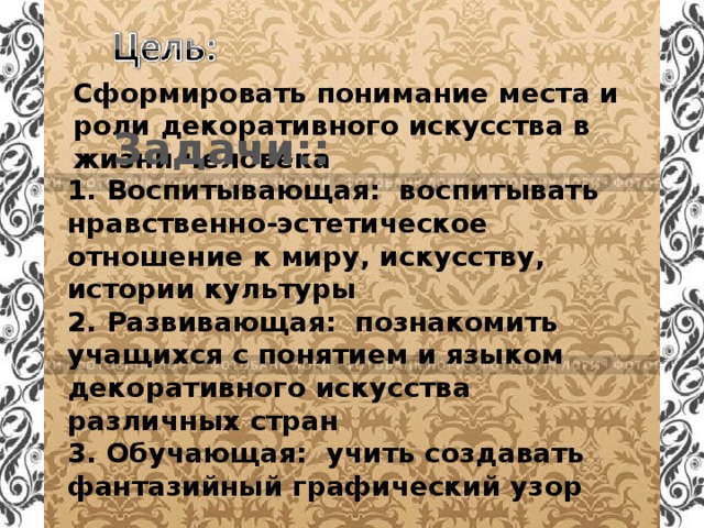 Сформировать понимание места и роли декоративного искусства в жизни человека  Задачи:: 1. Воспитывающая: воспитывать нравственно-эстетическое отношение к миру, искусству, истории культуры 2. Развивающая: познакомить учащихся с понятием и языком декоративного искусства различных стран 3. Обучающая: учить создавать фантазийный графический узор  