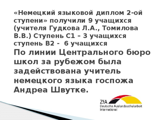 «Немецкий языковой диплом 2-ой ступени» получили 9 учащихся (учителя Гудкова Л.А., Томилова В.В.) Ступень С1 – 3 учащихся  ступень В2 - 6 учащихся  По линии Центрального бюро школ за рубежом была задействована учитель немецкого языка госпожа Андреа Швутке.    