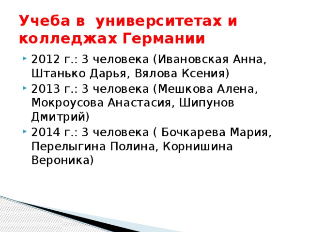 Учеба в университетах и колледжах Германии 2012 г.: 3 человека (Ивановская Анна, Штанько Дарья, Вялова Ксения) 2013 г.: 3 человека (Мешкова Алена, Мокроусова Анастасия, Шипунов Дмитрий) 2014 г.: 3 человека ( Бочкарева Мария, Перелыгина Полина, Корнишина Вероника) 