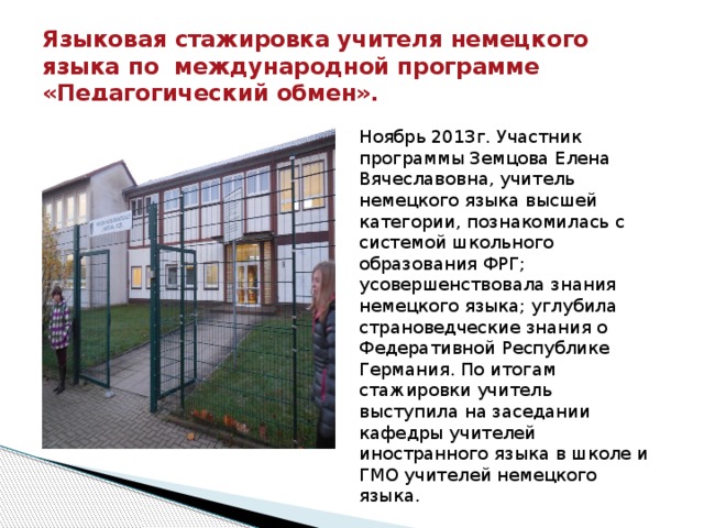 Языковая стажировка учителя немецкого языка по международной программе «Педагогический обмен». Ноябрь 2013г. Участник программы Земцова Елена Вячеславовна, учитель немецкого языка высшей категории, познакомилась с системой школьного образования ФРГ; усовершенствовала знания немецкого языка; углубила страноведческие знания о Федеративной Республике Германия. По итогам стажировки учитель выступила на заседании кафедры учителей иностранного языка в школе и ГМО учителей немецкого языка. 