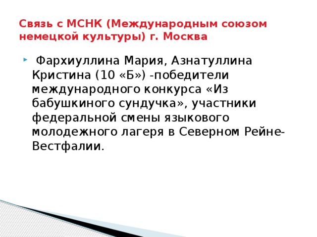 Связь с МСНК (Международным союзом немецкой культуры) г. Москва  Фархиуллина Мария, Азнатуллина Кристина (10 «Б») -победители международного конкурса «Из бабушкиного сундучка», участники федеральной смены языкового молодежного лагеря в Северном Рейне-Вестфалии. 