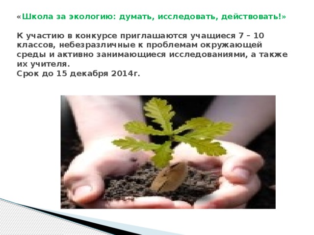 « Школа за экологию: думать, исследовать, действовать!»   К участию в конкурсе приглашаются учащиеся 7 – 10 классов, небезразличные к проблемам окружающей среды и активно занимающиеся исследованиями, а также их учителя.  Срок до 15 декабря 2014г. 