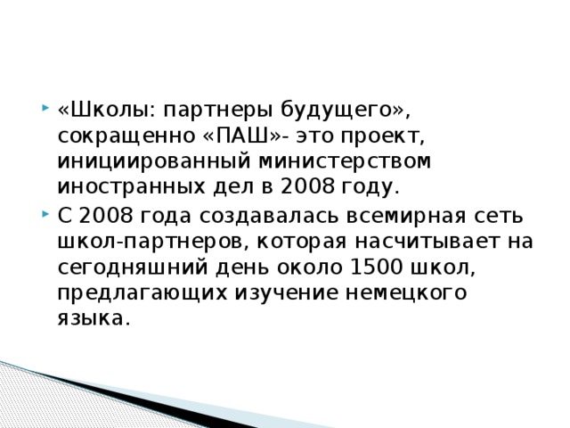 «Школы: партнеры будущего», сокращенно «ПАШ»- это проект, инициированный министерством иностранных дел в 2008 году. С 2008 года создавалась всемирная сеть школ-партнеров, которая насчитывает на сегодняшний день около 1500 школ, предлагающих изучение немецкого языка. 