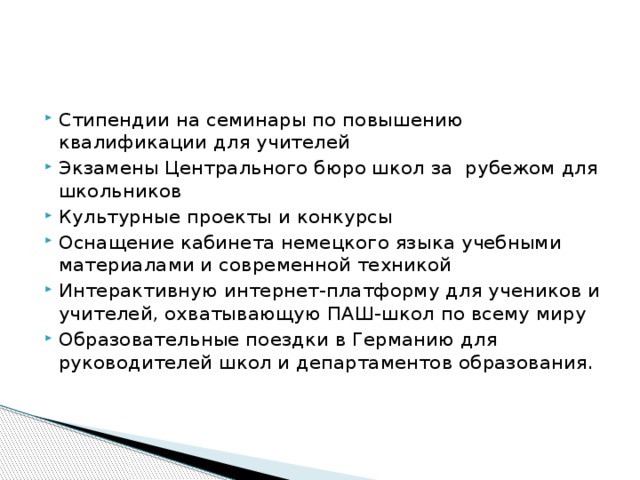 Стипендии на семинары по повышению квалификации для учителей Экзамены Центрального бюро школ за рубежом для школьников Культурные проекты и конкурсы Оснащение кабинета немецкого языка учебными материалами и современной техникой Интерактивную интернет-платформу для учеников и учителей, охватывающую ПАШ-школ по всему миру Образовательные поездки в Германию для руководителей школ и департаментов образования. 