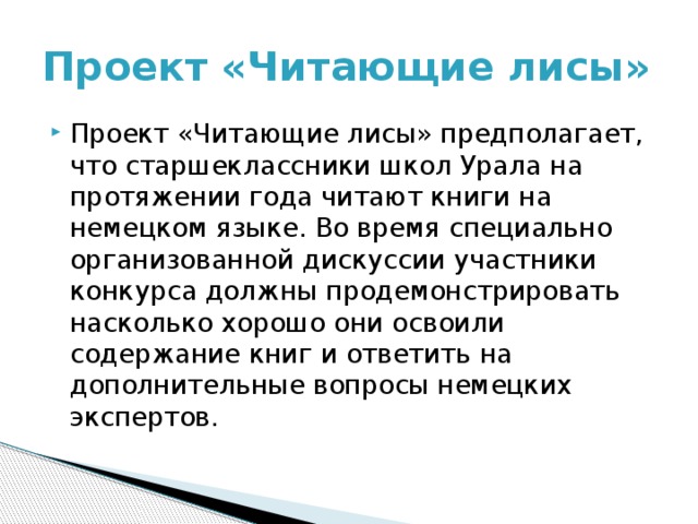 Проект «Читающие лисы» Проект «Читающие лисы» предполагает, что старшеклассники школ Урала на протяжении года читают книги на немецком языке. Во время специально организованной дискуссии участники конкурса должны продемонстрировать насколько хорошо они освоили содержание книг и ответить на дополнительные вопросы немецких экспертов. 