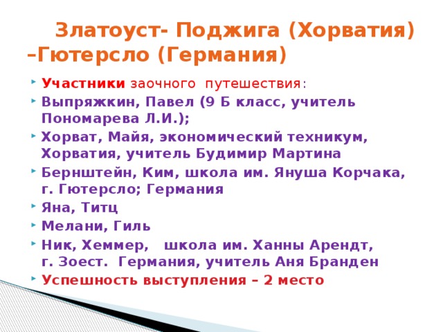  Златоуст- Поджига (Хорватия) –Гютерсло (Германия) Участники заочного путешествия : Выпряжкин, Павел (9 Б класс, учитель Пономарева Л.И.); Хорват, Майя, экономический техникум, Хорватия, учитель Будимир Мартина Бернштейн, Ким, школа им. Януша Корчака, г. Гютерсло; Германия Яна, Титц Мелани, Гиль Ник, Хеммер, школа им. Ханны Арендт, г. Зоест. Германия, учитель Аня Бранден Успешность выступления – 2 место 