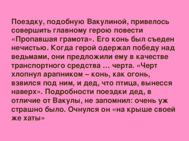 Поездку, подобную Вакулиной, привелось совершить главному герою повести «Пропавшая грамота». Его конь был съеден нечистью. Когда герой одержал победу над ведьмами, они предложили ему в качестве транспортного средства … черта. «Черт хлопнул арапником – конь, как огонь, взвился под ним, и дед, что птица, вынесся наверх». Подробности поездки дед, в отличие от Вакулы, не запомнил: очень уж страшно было. Очнулся он «на крыше своей же хаты»