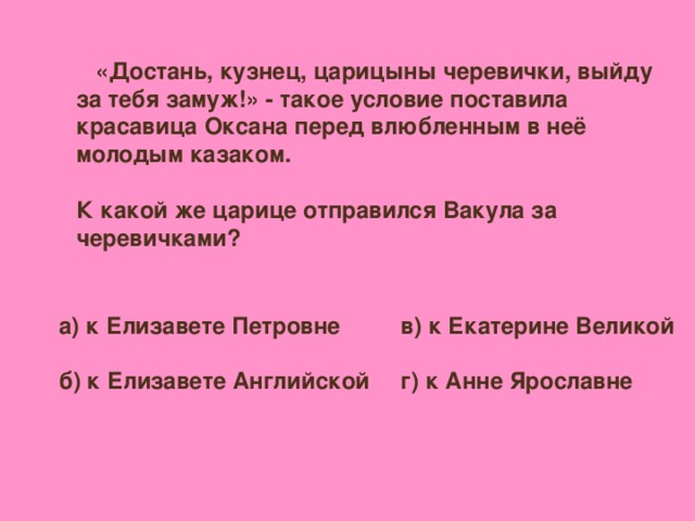 «Достань, кузнец, царицыны черевички, выйду за тебя замуж!» - такое условие поставила красавица Оксана перед влюбленным в неё молодым казаком.  К какой же царице отправился Вакула за черевичками? а) к Елизавете Петровне  б) к Елизавете Английской  в) к Екатерине Великой  г) к Анне Ярославне