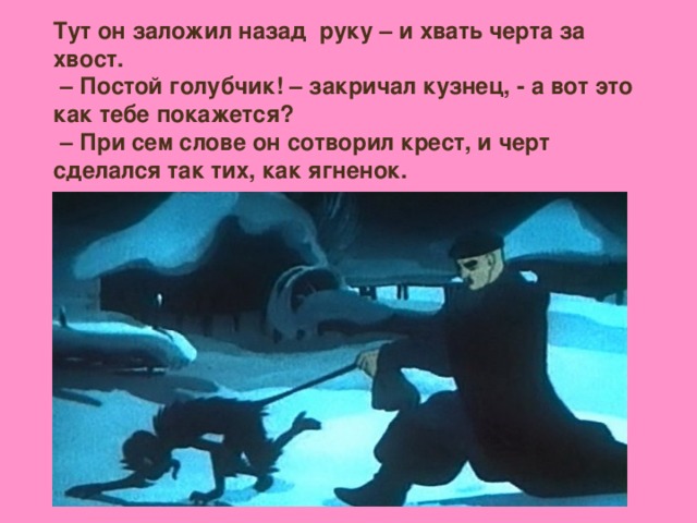 Тут он заложил назад руку – и хвать черта за хвост. – Постой голубчик! – закричал кузнец, - а вот это как тебе покажется? – При сем слове он сотворил крест, и черт сделался так тих, как ягненок.