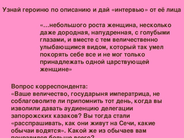 Узнай героиню по описанию и дай «интервью» от её лица «…небольшого роста женщина, несколько даже дородная, напудренная, с голубыми глазами, и вместе с тем величественно улыбающимся видом, который так умел покорять себе все и не мог только принадлежать одной царствующей женщине» Вопрос корреспондента: «Ваше величество, государыня императрица, не соблаговолите ли припомнить тот день, когда вы изволили давать аудиенцию делегации запорожских казаков? Вы тогда стали «расспрашивать, как они живут на Сечи, какие обычаи водятся». Какой же из обычаев вам понравился больше всего?