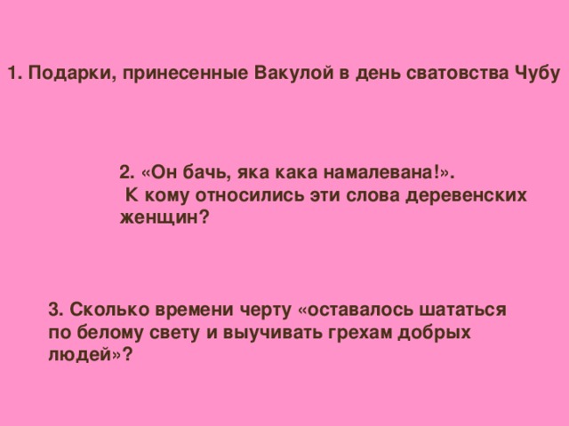 1. Подарки, принесенные Вакулой в день сватовства Чубу 2. «Он бачь, яка кака намалевана!».  К кому относились эти слова деревенских женщин? 3. Сколько времени черту «оставалось шататься по белому свету и выучивать грехам добрых людей»?