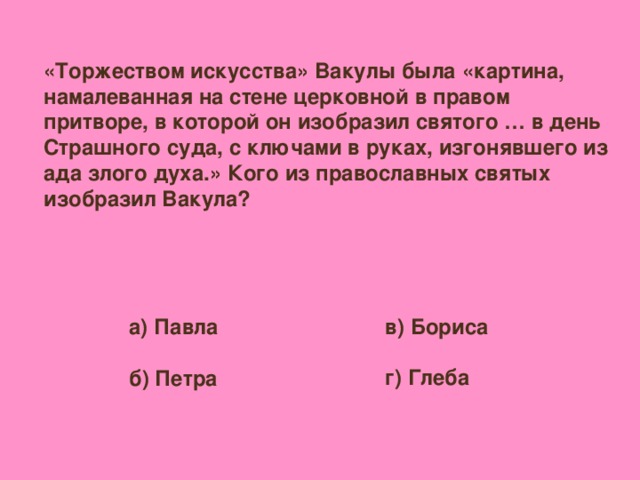 «Торжеством искусства» Вакулы была «картина, намалеванная на стене церковной в правом притворе, в которой он изобразил святого … в день Страшного суда, с ключами в руках, изгонявшего из ада злого духа.» Кого из православных святых изобразил Вакула? в) Бориса  г) Глеба а) Павла  б) Петра
