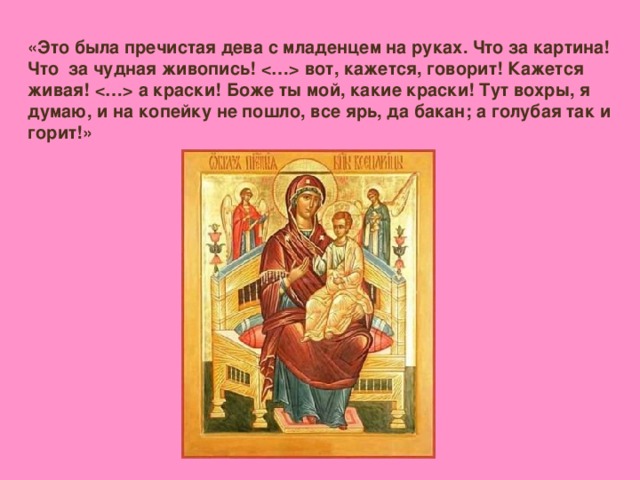 «Это была пречистая дева с младенцем на руках. Что за картина! Что за чудная живопись!  вот, кажется, говорит! Кажется живая!  а краски! Боже ты мой, какие краски! Тут вохры, я думаю, и на копейку не пошло, все ярь, да бакан; а голубая так и горит!»