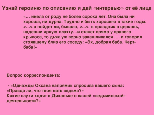 Узнай героиню по описанию и дай «интервью» от её лица «… имела от роду не более сорока лет. Она была ни хороша, ни дурна. Трудно и быть хорошею в такие годы.  а пойдет ли, бывало,  в праздник в церковь, надевши яркую плахту…и станет прямо у правого крылоса, то дьяк уж верно закашливался …. и говорил стоявшему близ его соседу: «Эх, добрая баба. Черт-баба!» Вопрос корреспондента:   - «Однажды Оксана напрямик спросила вашего сына: «Правда ли, что твоя мать ведьма?» Какие слухи ходят в Диканьке о вашей «ведьминской» деятельности?»