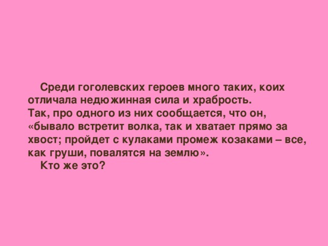 Среди гоголевских героев много таких, коих отличала недюжинная сила и храбрость. Так, про одного из них сообщается, что он, «бывало встретит волка, так и хватает прямо за хвост; пройдет с кулаками промеж козаками – все, как груши, повалятся на землю».  Кто же это?