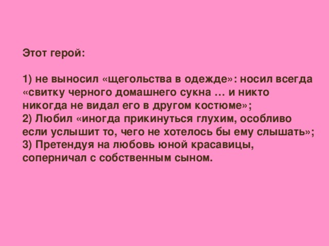 Этот герой:  1) не выносил «щегольства в одежде»: носил всегда «свитку черного домашнего сукна … и никто никогда не видал его в другом костюме»; 2) Любил «иногда прикинуться глухим, особливо если услышит то, чего не хотелось бы ему слышать»; 3) Претендуя на любовь юной красавицы, соперничал с собственным сыном.