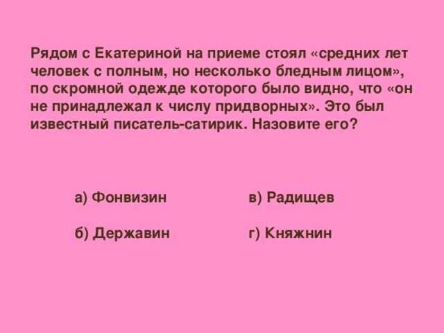 Рядом с Екатериной на приеме стоял «средних лет человек с полным, но несколько бледным лицом», по скромной одежде которого было видно, что «он не принадлежал к числу придворных». Это был известный писатель-сатирик. Назовите его? а) Фонвизин  б) Державин в) Радищев  г) Княжнин