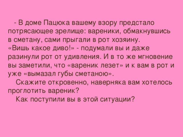- В доме Пацюка вашему взору предстало потрясающее зрелище: вареники, обмакнувшись в сметану, сами прыгали в рот хозяину. «Вишь какое диво!» - подумали вы и даже разинули рот от удивления. И в то же мгновение вы заметили, что «вареник лезет» и к вам в рот и уже «вымазал губы сметаною».  Скажите откровенно, наверняка вам хотелось проглотить вареник?  Как поступили вы в этой ситуации?