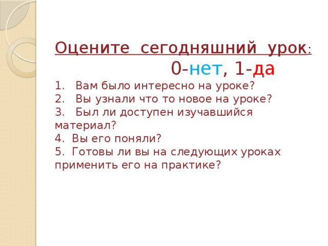 Оцените сегодняшний урок :  0- нет , 1- да  1. Вам было интересно на уроке?  2. Вы узнали что то новое на уроке?  3. Был ли доступен изучавшийся материал?  4. Вы его поняли?  5. Готовы ли вы на следующих уроках применить его на практике? 