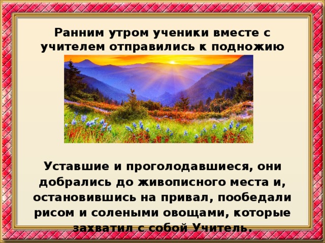 Ранним утром ученики вместе с учителем отправились к подножию горы.        Уставшие и проголодавшиеся, они добрались до живописного места и, остановившись на привал, пообедали рисом и солеными овощами, которые захватил с собой Учитель.  