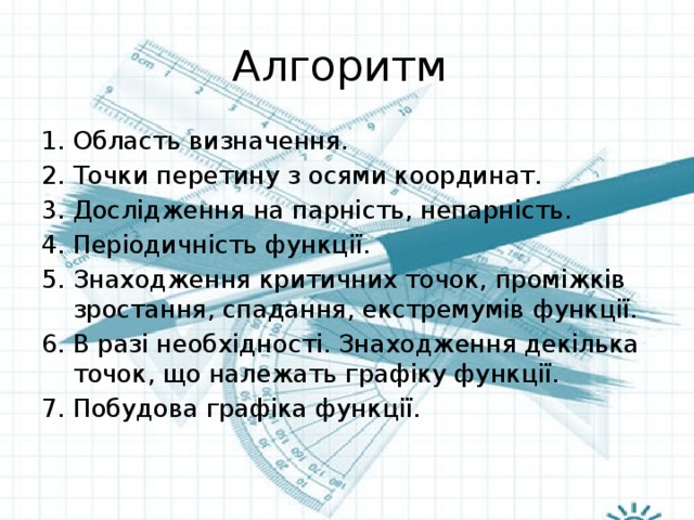 Алгоритм Область визначення. Точки перетину з осями координат. Дослідження на парність, непарність. Періодичність функції. Знаходження критичних точок, проміжків зростання, спадання, екстремумів функції. В разі необхідності. Знаходження декілька точок, що належать графіку функції. Побудова графіка функції. 