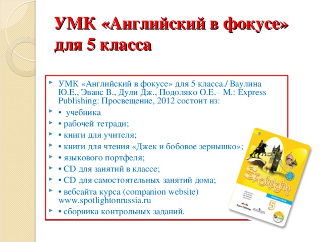 УМК «Английский в фокусе» для 5 класса УМК «Английский в фокусе» для 5 класса./ Ваулина Ю.Е., Эванс В., Дули Дж., Подоляко О.Е.– М.: Express Publishing: Просвещение, 2012 состоит из: • учебника • рабочей тетради; • книги для учителя; • книги для чтения «Джек и бобовое зернышко»; • языкового портфеля; • CD для занятий в классе; • CD для самостоятельных занятий дома; • вебсайта курса (companion website) www.spotlightonrussia.ru • сборника контрольных заданий.  