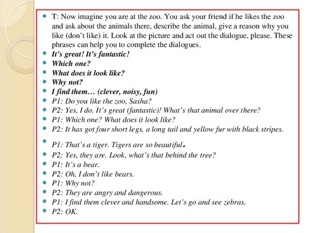 T: Now imagine you are at the zoo. You ask your friend if he likes the zoo and ask about the animals there, describe the animal, give a reason why you like (don’t like) it. Look at the picture and act out the dialogue, please. These phrases can help you to complete the dialogues . It’s great! It’s fantastic! Which one? What does it look like? Why not? I find them… (clever, noisy, fun) P1: Do you like the zoo, Sasha? P2: Yes, I do. It’s great (fantastic)! What’s that animal over there? P1: Which one? What does it look like? P2: It has got four short legs, a long tail and yellow fur with black stripes. P1: That’s a tiger. Tigers are so beautiful . P2: Yes, they are. Look, what’s that behind the tree? P1: It’s a bear. P2: Oh, I don’t like bears. P1: Why not? P2: They are angry and dangerous. P1: I find them clever and handsome. Let’s go and see zebras. P2: OK.  
