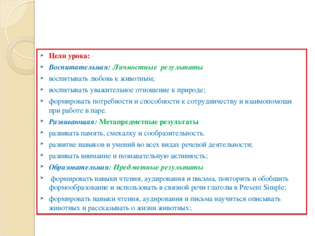 Цели урока: Воспитательная: Личностные результаты воспитывать любовь к животным; воспитывать уважительное отношение к природе; формировать потребности и способности к сотрудничеству и взаимопомощи при работе в паре. Развивающая:  Метапредметные результаты развивать память, смекалку и сообразительность. развитие навыков и умений во всех видах речевой деятельности; развивать внимание и познавательную активность; Образовательная :  Предметные результаты  формировать навыки чтения, аудирования и письма, повторить и обобщить формообразование и использовать в связной речи глаголы в Present Simple ; формировать навыки чтения, аудирования и письма научиться описывать животных и рассказывать о жизни животных;  