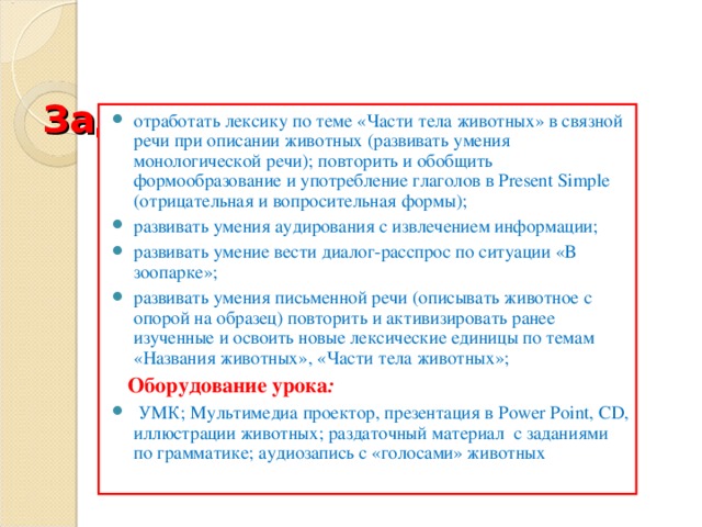   Задачи урока:   отработать лексику по теме «Части тела животных» в связной речи при описании животных (развивать умения монологической речи); повторить и обобщить формообразование и употребление глаголов в Present Simple (отрицательная и вопросительная формы); развивать умения аудирования с извлечением информации; развивать умение вести диалог-расспрос по ситуации «В зоопарке»; развивать умения письменной речи (описывать животное с опорой на образец) повторить и активизировать ранее изученные и освоить новые лексические единицы по темам «Названия животных», «Части тела животных»;  Оборудование урока :  УМК; Мультимедиа проектор, презентация в Power Point , CD , иллюстрации животных; раздаточный материал с заданиями по грамматике; аудиозапись с «голосами» животных  