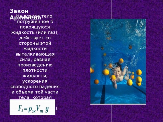 Закон Архимеда На всякое тело, погруженное в покоящуюся жидкость (или газ), действует со стороны этой жидкости выталкивающая сила, равная произведению плотности жидкости, ускорения свободного падения и объема той части тела, которая погружена в жидкость (или газ). 