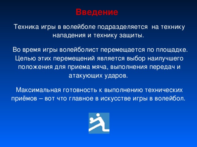 Введение Техника игры в волейболе подразделяется на технику нападения и технику защиты.  Во время игры волейболист перемещается по площадке. Целью этих перемещений является выбор наилучшего положения для приема мяча, выполнения передач и атакующих ударов. Максимальная готовность к выполнению технических приёмов – вот что главное в искусстве игры в волейбол. 