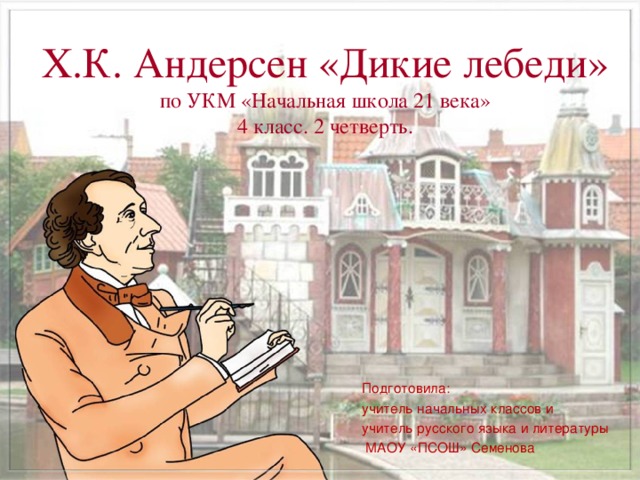 Х.К. Андерсен «Дикие лебеди»  по УКМ «Начальная школа 21 века»  4 класс. 2 четверть.   Подготовила: учитель начальных классов и учитель русского языка и литературы  МАОУ «ПСОШ» Семенова 