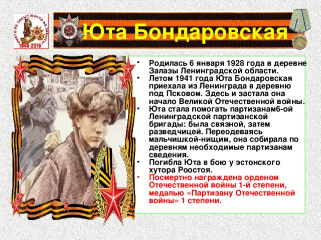  Юта Бондаровская Родилась 6 января 1928 года в деревне Залазы Ленинградской области. Летом 1941 года Юта Бондаровская приехала из Ленинграда в деревню под Псковом. Здесь и застала она начало Великой Отечественной войны. Юта стала помогать партизанам6-ой Ленинградской партизанской бригады: была связной, затем разведчицей. Переодеваясь мальчишкой-нищим, она собирала по деревням необходимые партизанам сведения. Погибла Юта в бою у эстонского хутора Роостоя. Посмертно награждена орденом Отечественной войны 1-й степени, медалью «Партизану Отечественной войны» 1 степени. 