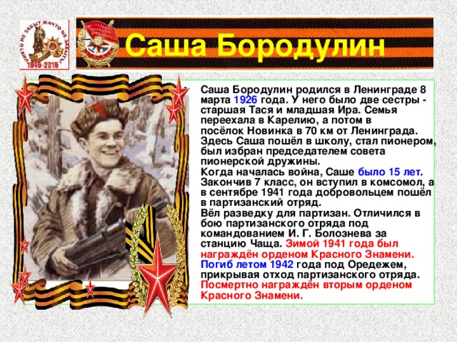 Саша Бородулин Саша Бородулин родился в Ленинграде 8 марта 1926 года. У него было две сестры - старшая Тася и младшая Ира. Семья переехала в Карелию, а потом в посёлок Новинка в 70 км от Ленинграда. Здесь Саша пошёл в школу, стал пионером, был избран председателем совета пионерской дружины. Когда началась война, Саше было 15 лет . Закончив 7 класс, он вступил в комсомол, а в сентябре 1941 года добровольцем пошёл в партизанский отряд. Вёл разведку для партизан. Отличился в бою партизанского отряда под командованием И. Г. Болознева за станцию Чаща. Зимой 1941 года был награждён орденом Красного Знамени. Погиб летом 1942 года под Оредежем, прикрывая отход партизанского отряда. Посмертно награждён вторым орденом Красного Знамени. 