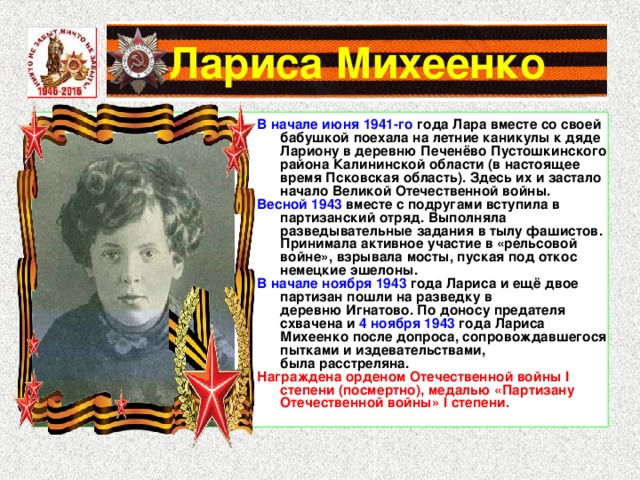 Лариса Михеенко В начале июня 1941-го года Лара вместе со своей бабушкой поехала на летние каникулы к дяде Лариону в деревню Печенёво Пустошкинского района Калининской области (в настоящее время Псковская область). Здесь их и застало начало Великой Отечественной войны. Весной 1943 вместе с подругами вступила в партизанский отряд. Выполняла разведывательные задания в тылу фашистов. Принимала активное участие в «рельсовой войне», взрывала мосты, пуская под откос немецкие эшелоны. В начале ноября 1943 года Лариса и ещё двое партизан пошли на разведку в деревню Игнатово. По доносу предателя схвачена и 4 ноября 1943 года Лариса Михеенко после допроса, сопровождавшегося пытками и издевательствами, была расстреляна. Награждена орденом Отечественной войны I степени (посмертно), медалью «Партизану Отечественной войны» I степени. 