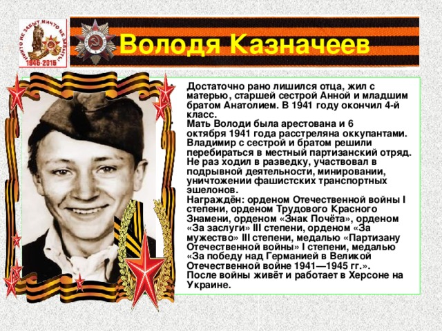 Достаточно рано лишился отца, жил с матерью, старшей сестрой Анной и младшим братом Анатолием. В 1941 году окончил 4-й класс. Мать Володи была арестована и 6 октября 1941 года расстреляна оккупантами. Владимир с сестрой и братом решили перебираться в местный партизанский отряд. Не раз ходил в разведку, участвовал в подрывной деятельности, минировании, уничтожении фашистских транспортных эшелонов. Награждён: орденом Отечественной войны I степени, орденом Трудового Красного Знамени, орденом «Знак Почёта», орденом «За заслуги» III степени, орденом «За мужество» III степени, медалью «Партизану Отечественной войны» I степени, медалью «За победу над Германией в Великой Отечественной войне 1941—1945 гг.». После войны живёт и работает в Херсоне на Украине. 