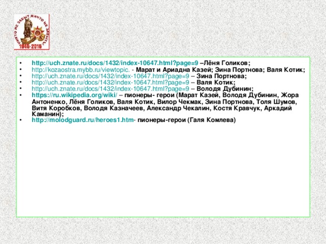 http://uch.znate.ru/docs/1432/index-10647.html?page=9 –Лёня Голиков; http :// kozaostra.mybb.ru / viewtopic . - Марат и Ариадна Казей; Зина Портнова;  Валя Котик; http :// uch.znate.ru / docs /1432/index-10647.html?page=9 – Зина Портнова;  http://uch.znate.ru/docs/1432/index-10647.html?page=9 – Валя Котик; http ://uch.znate.ru/docs/1432/index-10647.html?page=9 – Володя Дубинин; https://ru.wikipedia.org/wiki/  – пионеры- герои (Марат Казей, Володя Дубинин, Жора Антоненко, Лёня Голиков, Валя Котик, Вилор Чекмак, Зина Портнова, Толя Шумов, Витя Коробков, Володя Казначеев, Александр Чекалин, Костя Кравчук, Аркадий Каманин); http :// molodguard.ru /heroes1.htm - пионеры-герои (Галя Комлева)  