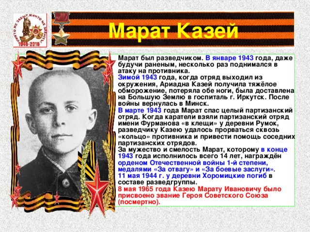 Марат Казей Марат был разведчиком. В январе 1943 года, даже будучи раненым, несколько раз поднимался в атаку на противника. Зимой 1943 года, когда отряд выходил из окружения, Ариадна Казей получила тяжёлое обморожение, потеряла обе ноги, была доставлена на Большую Землю в госпиталь г. Иркутск. После войны вернулась в Минск. В марте 1943 года Марат спас целый партизанский отряд. Когда каратели взяли партизанский отряд имени Фурманова «в клещи» у деревни Румок, разведчику Казею удалось прорваться сквозь «кольцо» противника и привести помощь соседних партизанских отрядов. За мужество и смелость Марат, которому в конце 1943 года исполнилось всего 14 лет, награждён орденом Отечественной войны 1-й степени, медалями «За отвагу» и «За боевые заслуги». 11 мая 1944 г. у деревни Хоромицкие погиб в составе разведгруппы. 8 мая 1965 года Казею Марату Ивановичу было присвоено звание Героя Советского Союза (посмертно). 