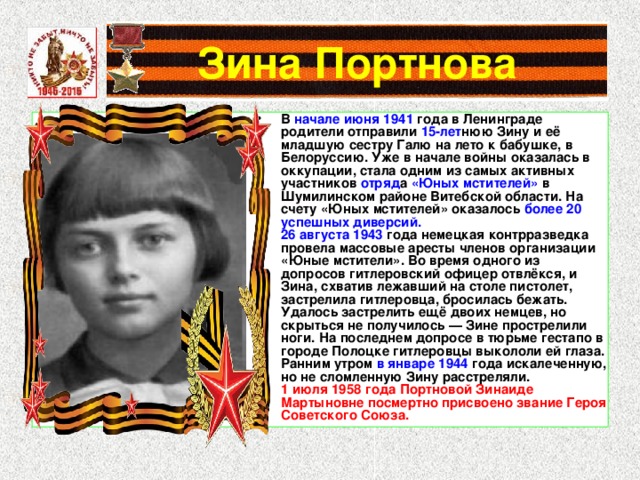 Зина Портнова В начале июня 1941 года в Ленинграде родители отправили 15-лет нюю Зину и её младшую сестру Галю на лето к бабушке, в Белоруссию. Уже в начале войны оказалась в оккупации, стала одним из самых активных участников отряд а «Юных мстителей» в Шумилинском районе Витебской области. На счету «Юных мстителей» оказалось более 20 успешных диверсий. 26 августа 1943 года немецкая контрразведка провела массовые аресты членов организации «Юные мстители». Во время одного из допросов гитлеровский офицер отвлёкся, и Зина, схватив лежавший на столе пистолет, застрелила гитлеровца, бросилась бежать. Удалось застрелить ещё двоих немцев, но скрыться не получилось — Зине прострелили ноги. На последнем допросе в тюрьме гестапо в городе Полоцке гитлеровцы выкололи ей глаза. Ранним утром в январе 1944 года искалеченную, но не сломленную Зину расстреляли. 1 июля 1958 года Портновой Зинаиде Мартыновне посмертно присвоено звание Героя Советского Союза. 