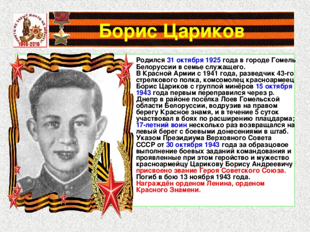 Борис Цариков Родился 31 октября 1925 года в городе Гомель Белоруссии в семье служащего. В Красной Армии с 1941 года, разведчик 43-го стрелкового полка, комсомолец красноармеец Борис Цариков с группой минёров 15 октября 1943 года первым переправился через р. Днепр в районе посёлка Лоев Гомельской области Белоруссии, водрузив на правом берегу Красное знамя, и в течение 5 суток участвовал в боях по расширению плацдарма; 17-летний воин несколько раз возвращался на левый берег с боевыми донесениями в штаб. Указом Президиума Верховного Совета СССР от 30 октября 1943 года за образцовое выполнение боевых заданий командования и проявленные при этом геройство и мужество красноармейцу Царикову Борису Андреевичу присвоено звание Героя Советского Союза. Погиб в бою 13 ноября 1943 года. Награждён орденом Ленина, орденом Красного Знамени. 