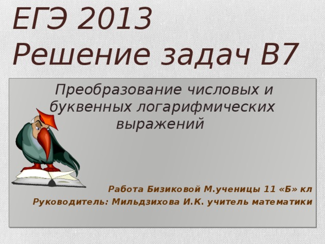 ЕГЭ 2013  Решение задач В7  Преобразование числовых и буквенных логарифмических выражений      Работа Бизиковой М.ученицы 11 «Б» кл Руководитель: Мильдзихова И.К. учитель математики  