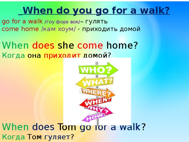  When do you go for a walk? go for a walk /гоу форэ вок/ – гулять come home /кам хоум/ - приходить домой When does she come home? Когда она приходит домой? When does Tom go for a walk ? Когда Том гуляет ? 