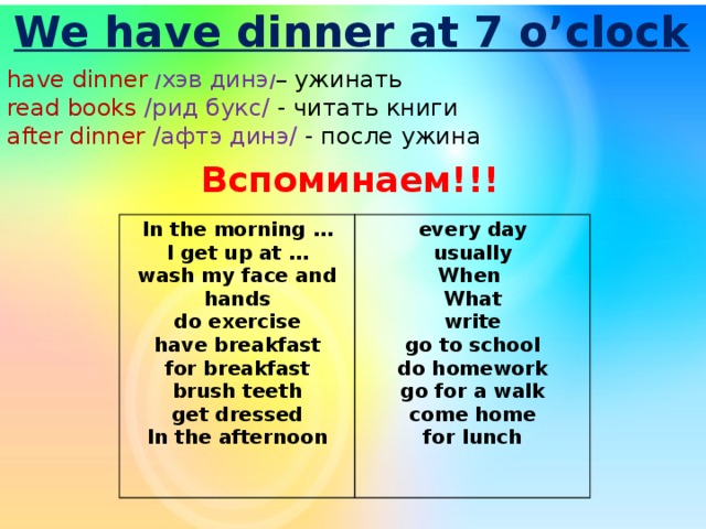 We have dinner at 7 o’clock have dinner / хэв динэ / – ужинать read books /рид букс/ - читать книги after dinner /афтэ динэ/ - после ужина Вспоминаем!!! In the morning … I get up at … every day usually wash my face and hands do exercise When What have breakfast for breakfast write go to school brush teeth get dressed do homework go for a walk In the afternoon  come home for lunch  