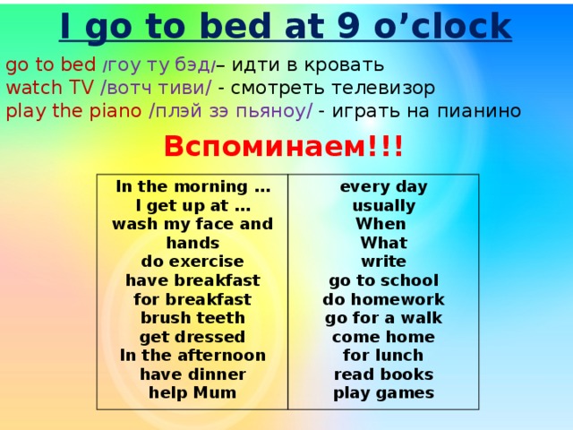 I go to bed at 9 o’clock go to bed / гоу ту бэд / – идти в кровать watch TV /вотч тиви/ - смотреть телевизор play the piano /плэй зэ пьяноу/ - играть на пианино Вспоминаем!!! In the morning … I get up at … every day usually wash my face and hands do exercise When What have breakfast write for breakfast go to school brush teeth get dressed do homework go for a walk In the afternoon have dinner come home for lunch help Mum read books play games 