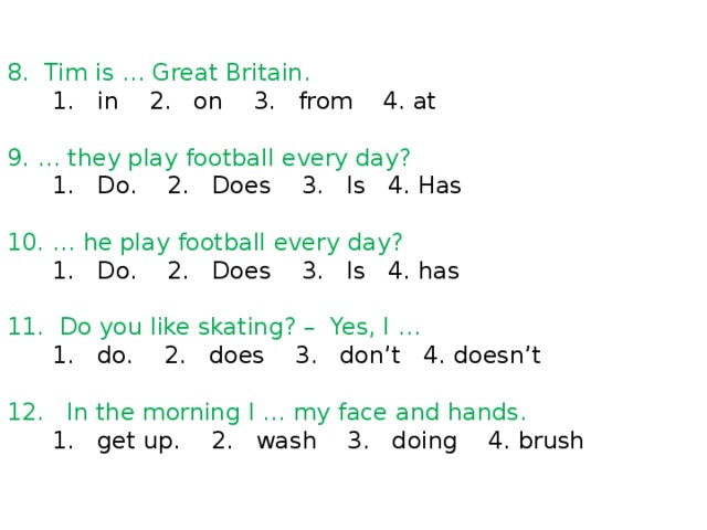 8. Tim is … Great Britain.  1. in 2. on 3. from 4. at 9. … they play football every day?  1. Do. 2. Does 3. Is 4. Has 10. … he play football every day?  1. Do. 2. Does 3. Is 4. has 11. Do you like skating? – Yes, I …  1. do. 2. does 3. don’t 4. doesn’t 12. In the morning I … my face and hands.  1. get up. 2. wash 3. doing 4. brush 